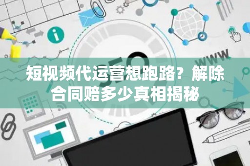 短视频代运营想跑路？解除合同赔多少真相揭秘